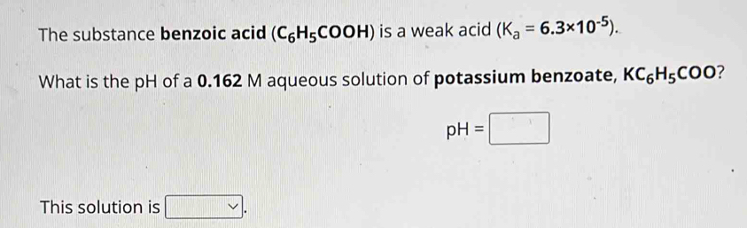 The substance benzoic acid (C_6H_5COOH) is a weak acid (K_a=6.3* 10^(-5)). 
What is the pH of a 0.162 M aqueous solution of potassium benzoate, KC_6H_5COO ?
pH=□
This solution is vee .