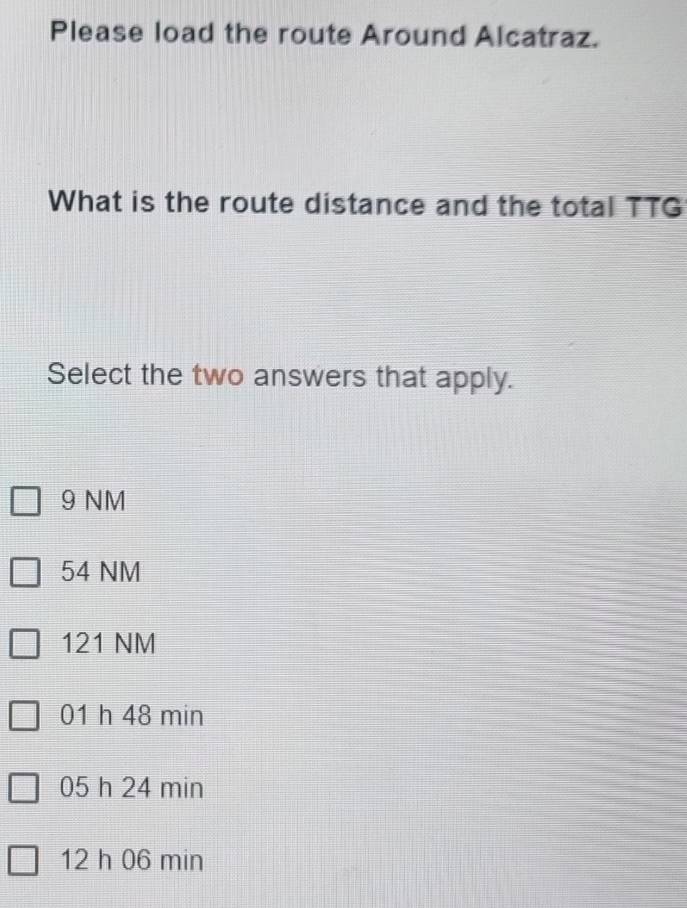 Please load the route Around Alcatraz.
What is the route distance and the total TTG
Select the two answers that apply.
9 NM
54 NM
121 NM
01 h 48 min
05 h 24 min
12 h 06 min