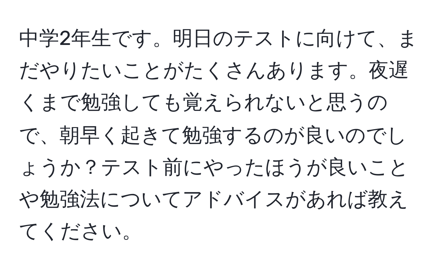 中学2年生です。明日のテストに向けて、まだやりたいことがたくさんあります。夜遅くまで勉強しても覚えられないと思うので、朝早く起きて勉強するのが良いのでしょうか？テスト前にやったほうが良いことや勉強法についてアドバイスがあれば教えてください。