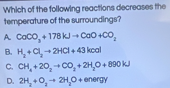 Which of the following reactions decreases the
temperature of the surroundings?
A. CaCO_3+178kJto CaO+CO_2
B. H_2+Cl_2to 2HCl+43kcal
C. CH_4+2O_2to CO_2+2H_2O+890kJ
D. 2H_2+O_2to 2H_2O+energy