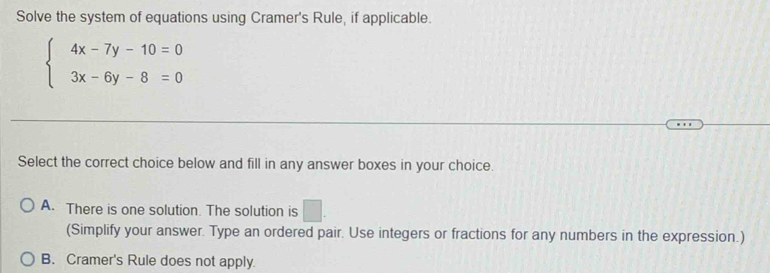 Solve the system of equations using Cramer's Rule, if applicable.
beginarrayl 4x-7y-10=0 3x-6y-8=0endarray.
Select the correct choice below and fill in any answer boxes in your choice.
A. There is one solution. The solution is □ . 
(Simplify your answer. Type an ordered pair. Use integers or fractions for any numbers in the expression.)
B. Cramer's Rule does not apply.