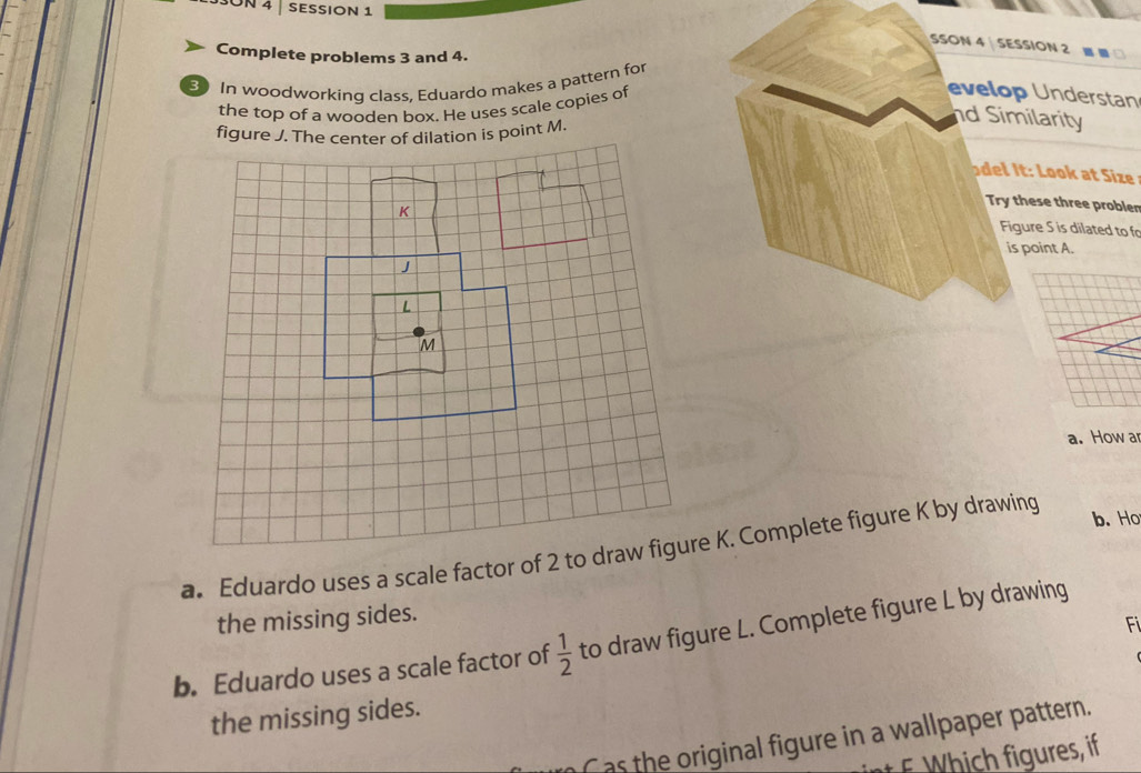 5SON 4 | SESSION 1 
SSON 4 SESSION 2 
Complete problems 3 and 4. 
3 In woodworking class, Eduardo makes a pattern for 
the top of a wooden box. He uses scale copies of 
evelop Understan 
nd Similarity 
del It: Look at Size 
Try these three probler 
Figure S is dilated to fr 
is point A. 
a. How ar 
b. Ho 
the missing sides. 
Fi 
b. Eduardo uses a scale factor of  1/2  to draw figure L. Complete figure L by drawing 
the missing sides. 
Cas the original figure in a wallpaper pattern. 
t F Which figures, if