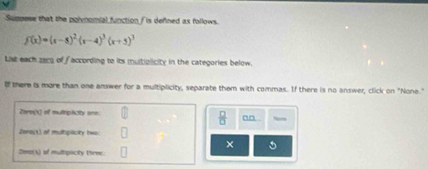 Sumpose that the polenomial function f is defined as follows.
f(x)=(x-8)^2(x-4)^3(x+5)^3
List each zecg of faccording to its multiplicity in the categories below. 
If there is more than one answer for a multiplicity, separate them with commas. If there is no answer, click on "None." 
Pare(X) of mulitipicity one: Nane
 □ /□   a0 
Zere() of multiplicity two: 
× 
Zeno(s) of multopicity three: