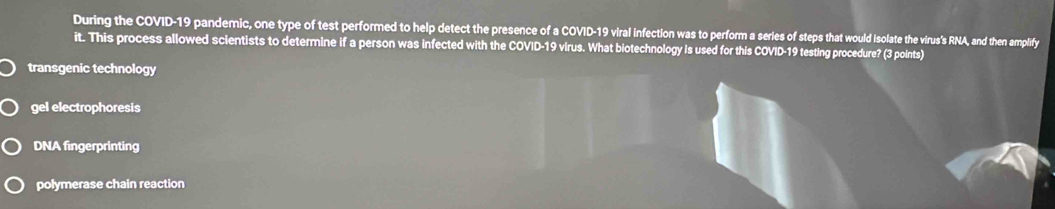 During the COVID-19 pandemic, one type of test performed to help detect the presence of a COVID-19 viral infection was to perform a series of steps that would isolate the virus's RNA, and then amplify
it. This process allowed scientists to determine if a person was infected with the COVID-19 virus. What biotechnology is used for this COVID-19 testing procedure? (3 points)
transgenic technology
gel electrophoresis
DNA fingerprinting
polymerase chain reaction