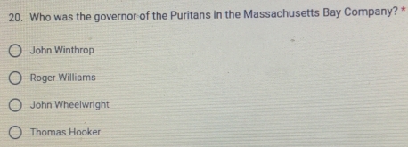 Who was the governor of the Puritans in the Massachusetts Bay Company? *
John Winthrop
Roger Williams
John Wheelwright
Thomas Hooker