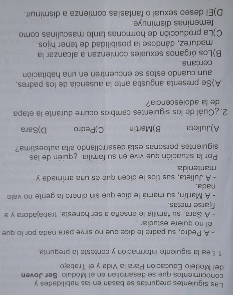Las siguientes preguntas se basan en las habilidades y
conocimientos que se desarrollan en el Módulo Ser Joven
del Modelo Educación Para la Vida y el Trabajo.
1. Lea la siguiente información y conteste la pregunta.
- A Pedro, su padre le dice que no sirve para nada por lo que
él no quiere estudiar .
- A Sara, su familia le enseña a ser honesta, trabajadora y a
fijarse metas.
- A Martín, su mamá le dice que sin dinero la gente no vale
nada.
- A Julieta, sus tíos le dicen que es una arrimada y
mantenida.
Por la situación que vive en su familia, ¿quién de las
siguientes personas está desarrollando alta autoestima?
A)Julieta B)Martín C)Pedro D)Sara
2. ¿Cuál de los siguientes cambios ocurre durante la etapa
de la adolescencia?
A)Se presenta angustia ante la ausencia de los padres,
aun cuando estos se encuentren en una habitación
cercana.
B)Los órganos sexuales comienzan a alcanzar la
madurez, dándose la posibilidad de tener hijos.
C)La producción de hormonas tanto masculinas como
femeninas disminuye.
D)El deseo sexual o fantasías comienza a disminuir.
