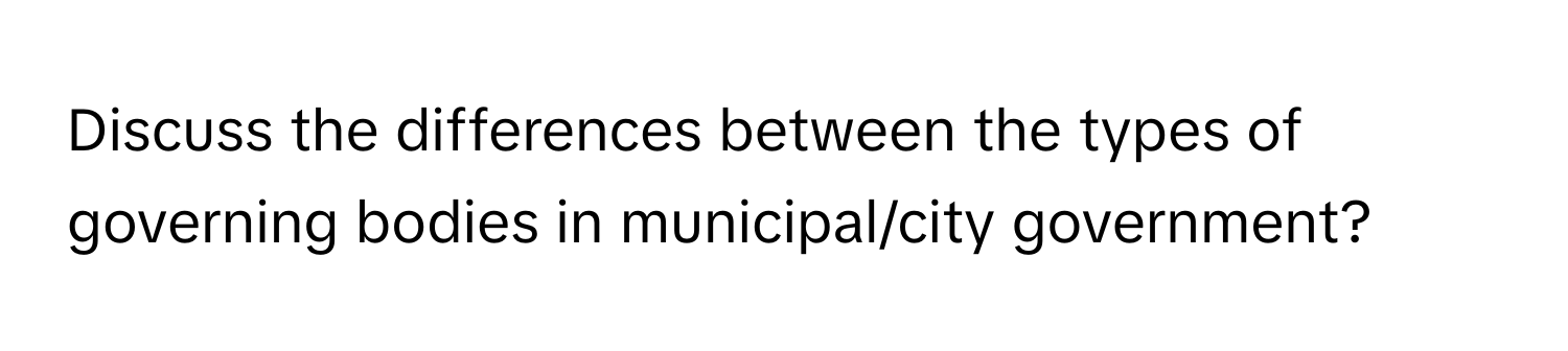 Discuss the differences between the types of governing bodies in municipal/city government?