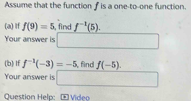 Assume that the function f is a one-to-one function. 
(a) If f(9)=5 , find f^(-1)(5). 
Your answer is □ 
(b) If f^(-1)(-3)=-5 , find f(-5). 
Your answer is □ frac  
Question Help: Video