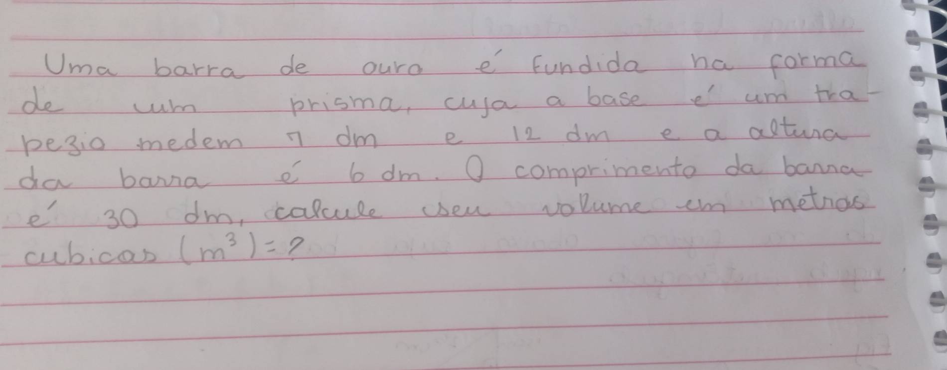 Uma barra de ouro e fundida ha corma 
de cum prisma, cusa a base e um tha 
pesio medem n dm e 12 dm e a actura 
da bana 6 dm. O comprimento da banna 
e 30 dm, ccalcule yseu volume em metios 
cubicas (m^3)= ?