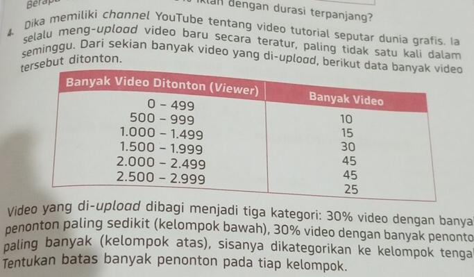 Berapt 
Klan dengan durasi terpanjang? 
4 Dika memiliki chɑnnel YouTube tentang video tutorial seputar dunia grafis. Ia 
selalu meng-uplood video baru secara teratur, paling tidak satu kali dalam 
seminggu. Dari sekian banyak video yang di-uplood, berikut 
tsebut ditonton. 
Video yang di-upload dibagi menjadi tíga kategori: 30% video dengan banya 
penonton paling sedikit (kelompok bawah), 30% video dengan banyak penonto 
paling banyak (kelompok atas), sisanya dikategorikan ke kelompok tenga 
Tentukan batas banyak penonton pada tiap kelompok.