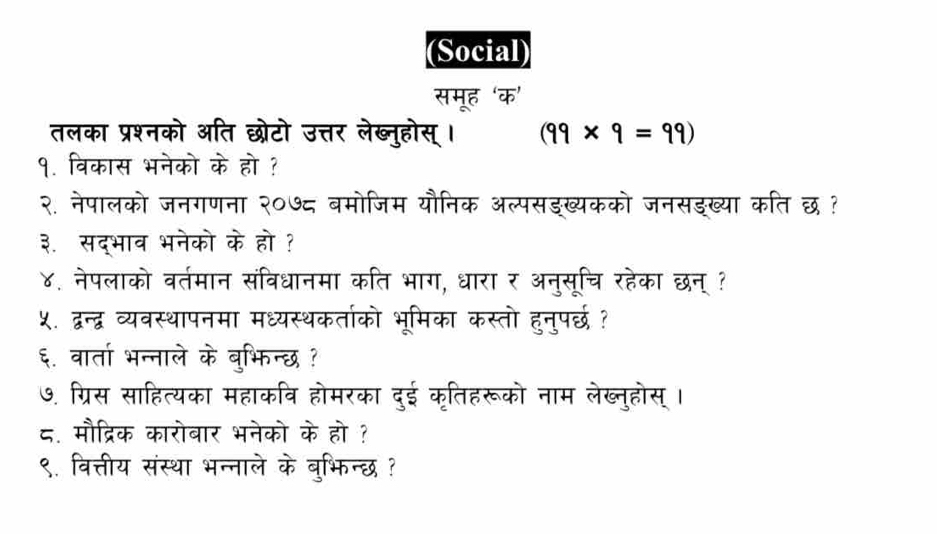 (Social) 
समूह ‘क’ 
तलका प्रश्नको अति छरोटो उत्तर लेब्नुहोस् । (99* 9=99)
१. विकास भनेको के हो ? 
२. नेपालको जनगणना २०७८ बमोजिम यौनिक अल्पसङख्यकको जनसङख्या कति छ? 
३. सद्भाव भनेको के हो ? 
४. नेपलाको वर्तमान संविधानमा कति भाग, धारा र अनुसूचि रहेका छन् ? 
५. द्वन्द्ध व्यवस्थापनमा मध्यस्थकर्ताको भूमिका कस्तो हुनुपर्छ ? 
६. वार्ता भन्नाले के बुभिन्छ ? 
७. ग्रिस साहित्यका महाकवि होमरका दुई कृतिहरूको नाम लेख्नुहोस्। 
८. मौद्रिक कारोबार भनेको के हो ? 
९. वित्तीय संस्था भन्नाले के बुभिन्छ ?