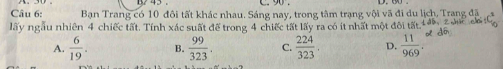 45. c. 90. D. 60.
Câu 6: Bạn Trang có 10 đôi tất khác nhau. Sáng nay, trong tâm trạng vội vã đi du lịch, Trang đã
lấy ngẫu nhiên 4 chiếc tất. Tính xác suất để trong 4 chiếc tất lấy ra có ít nhất một đôi tất.
A.  6/19 . B.  99/323 . C.  224/323 . D.  11/969 .