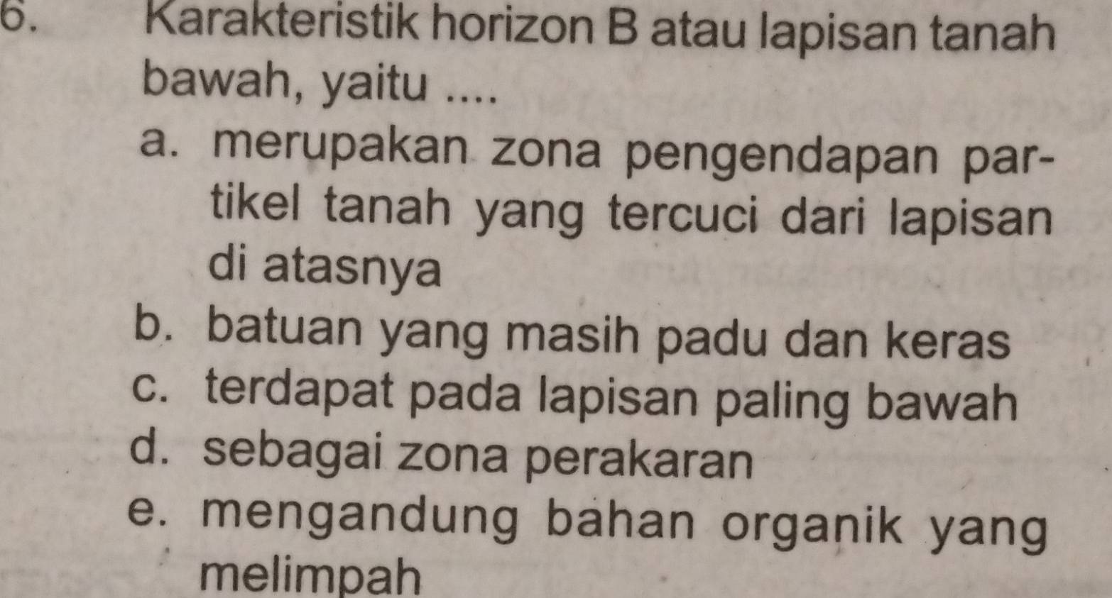 Karakteristik horizon B atau lapisan tanah
bawah, yaitu ....
a. merupakan zona pengendapan par-
tikel tanah yang tercuci dari lapisan
di atasnya
b. batuan yang masih padu dan keras
c. terdapat pada lapisan paling bawah
d. sebagai zona perakaran
e. mengandung bahan organik yang
melimpah