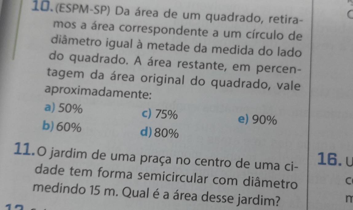 (ESPM-SP) Da área de um quadrado, retira-
mos a área correspondente a um círculo de
diâmetro igual à metade da medida do lado
do quadrado. A área restante, em percen-
tagem da área original do quadrado, vale
aproximadamente:
a) 50% c) 75%
e) 90%
b) 60% d) 80%
11.0 jardim de uma praça no centro de uma ci-
16. υ
dade tem forma semicircular com diâmetro
C
medindo 15 m. Qual é a área desse jardim?
n