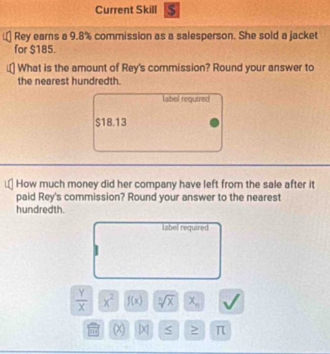 Current Skill 
Rey earns a 9.8% commission as a salesperson. She sold a jacket 
for $185. 
What is the amount of Rey's commission? Round your answer to 
the nearest hundredth. 
label required
$18.13
How much money did her company have left from the sale after it 
paid Rey's commission? Round your answer to the nearest 
hundredth. 
label required
 Y/X  x^2 f(x) sqrt[n](x) X_n
m (x) x > π