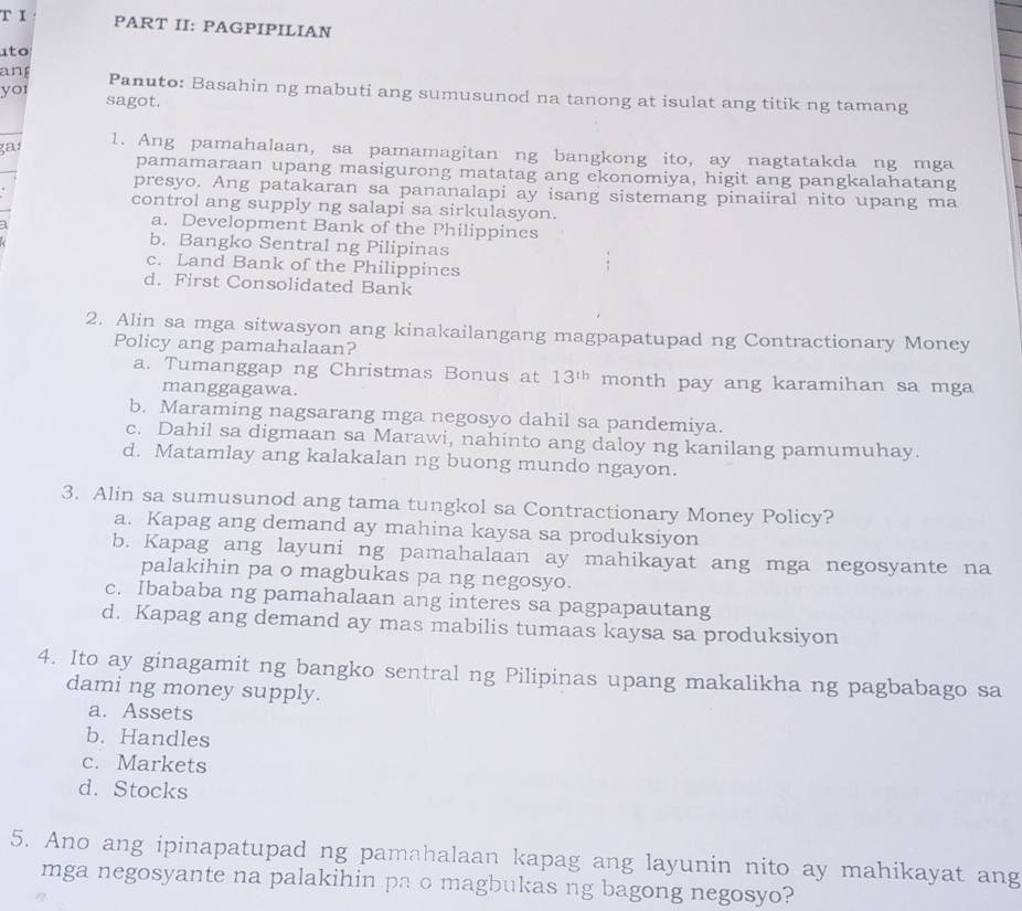 PART II: PAGPIPILIAN
to
yor
an Panuto: Basahin ng mabuti ang sumusunod na tanong at isulat ang titik ng tamang
sagot.
gaı
1. Ang pamahalaan, sa pamamagitan ng bangkong ito, ay nagtatakda ng mga
pamamaraan upang masigurong matatag ang ekonomiya, higit ang pangkalahatang
presyo. Ang patakaran sa pananalapi ay isang sistemang pinaiiral nito upang ma
control ang supply ng salapi sa sirkulasyon.
a. Development Bank of the Philippines
b. Bangko Sentral ng Pilipinas
c. Land Bank of the Philippines
d. First Consolidated Bank
2. Alin sa mga sitwasyon ang kinakailangang magpapatupad ng Contractionary Money
Policy ang pamahalaan?
a. Tumanggap ng Christmas Bonus at 13^(th) month pay ang karamihan sa mga
manggagawa.
b. Maraming nagsarang mga negosyo dahil sa pandemiya.
c. Dahil sa digmaan sa Marawi, nahinto ang daloy ng kanilang pamumuhay.
d. Matamlay ang kalakalan ng buong mundo ngayon.
3. Alin sa sumusunod ang tama tungkol sa Contractionary Money Policy?
a. Kapag ang demand ay mahina kaysa sa produksiyon
b. Kapag ang layuni ng pamahalaan ay mahikayat ang mga negosyante na
palakihin pa o magbukas pa ng negosyo.
c. Ibababa ng pamahalaan ang interes sa pagpapautang
d. Kapag ang demand ay mas mabilis tumaas kaysa sa produksiyon
4. Ito ay ginagamit ng bangko sentral ng Pilipinas upang makalikha ng pagbabago sa
dami ng money supply.
a. Assets
b. Handles
c. Markets
d. Stocks
5. Ano ang ipinapatupad ng pamahalaan kapag ang layunin nito ay mahikayat ang
mga negosyante na palakihin pa o magbukas ng bagong negosyo?