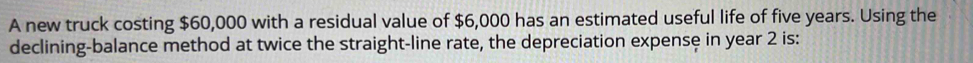 A new truck costing $60,000 with a residual value of $6,000 has an estimated useful life of five years. Using the 
declining-balance method at twice the straight-line rate, the depreciation expense in year 2 is: