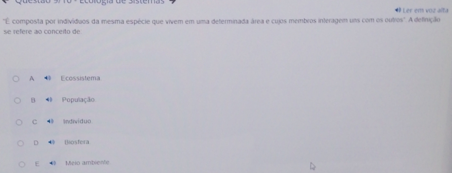 Ecológía de Sistemas
Ler em voz alta
"É composta por indivíduos da mesma espécie que vivem em uma determinada área e cujos membros interagem uns com os outros". A definição
se refere ao conceito de
A Ecossistema
B População
C Indivíduo
D Biosfera
E Meio ambiente