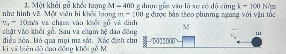 Một khối gỗ khối lượng M=400 g được gắn vào lò xo có độ cứng k=100N/m
như hình vẽ. Một viên bi khổi lượng m=100g được bắn theo phương ngang với vận tốc
v_0=10m/s va chạm vào khối gỗ và đín
chặt vào khối gwidehat O. Sau va chạm hệ dao độ
điều hòa. Bỏ qua mọi ma sát. Xác định c
kì và biên độ dao động khối gỗ M.