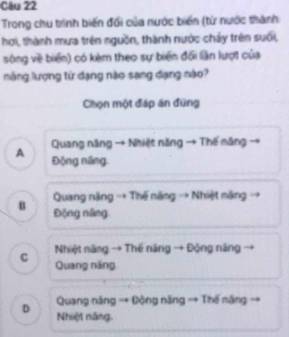 Trong chu trình biến đổi của nước biến (từ nước thành
hơi, thành mưa trên nguồn, thành nước chảy trên suối,
sông về biển) có kèm theo sự biến đối lần lượt của
năng lượng tử dạng nào sang dạng nào?
Chọn một đáp án đũng
Quang năng → Nhiệt năng → Thế măng
A
Động năng.
Quang năng → Thế năng → Nhiệt năng →
Động năng.
Nhiệt năng → Thế năng → Động năng →
C
Quang năng
Quang năng → Động năng → Thế năng ==
D
Nhiệt năng.