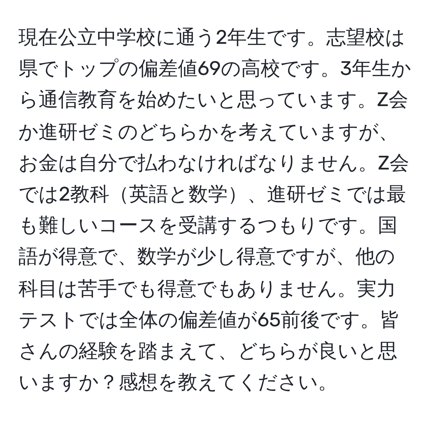 現在公立中学校に通う2年生です。志望校は県でトップの偏差値69の高校です。3年生から通信教育を始めたいと思っています。Z会か進研ゼミのどちらかを考えていますが、お金は自分で払わなければなりません。Z会では2教科英語と数学、進研ゼミでは最も難しいコースを受講するつもりです。国語が得意で、数学が少し得意ですが、他の科目は苦手でも得意でもありません。実力テストでは全体の偏差値が65前後です。皆さんの経験を踏まえて、どちらが良いと思いますか？感想を教えてください。