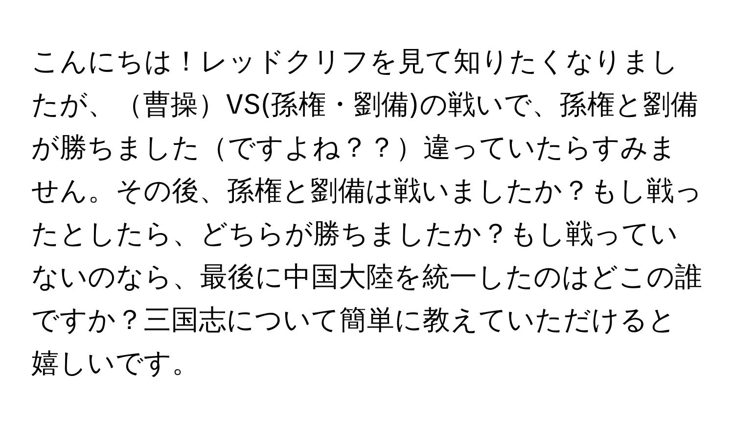 こんにちは！レッドクリフを見て知りたくなりましたが、曹操VS(孫権・劉備)の戦いで、孫権と劉備が勝ちましたですよね？？違っていたらすみません。その後、孫権と劉備は戦いましたか？もし戦ったとしたら、どちらが勝ちましたか？もし戦っていないのなら、最後に中国大陸を統一したのはどこの誰ですか？三国志について簡単に教えていただけると嬉しいです。