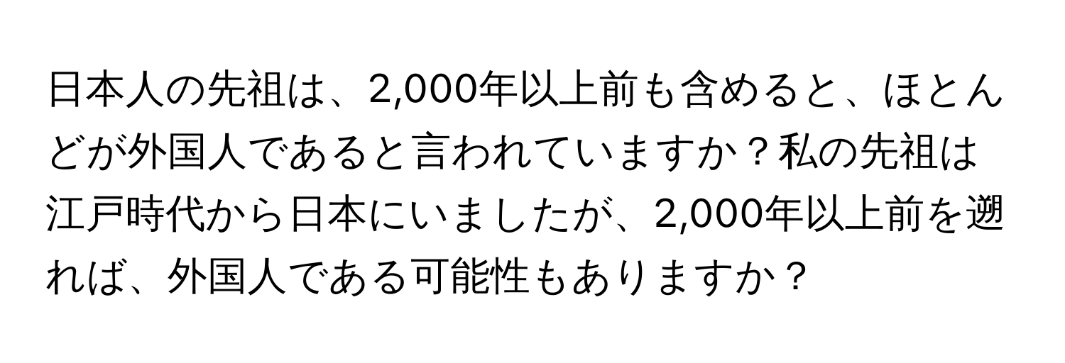 日本人の先祖は、2,000年以上前も含めると、ほとんどが外国人であると言われていますか？私の先祖は江戸時代から日本にいましたが、2,000年以上前を遡れば、外国人である可能性もありますか？