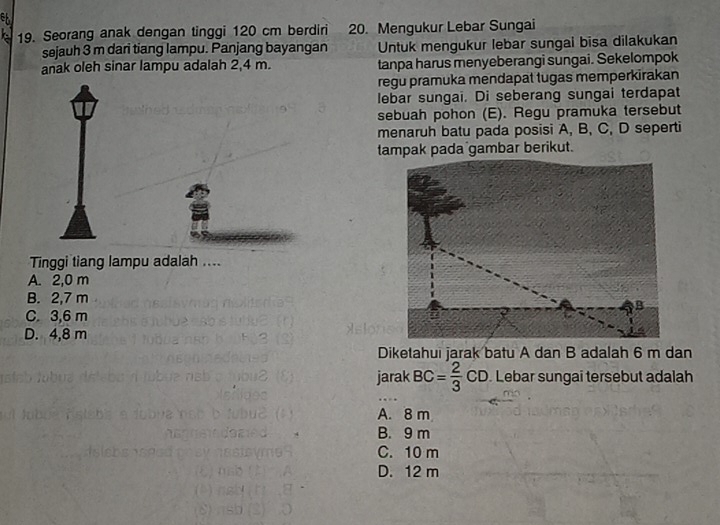 Seorang anak dengan tinggi 120 cm berdiri 20. Mengukur Lebar Sungai
sejauh 3 m dari tiang lampu. Panjang bayangan Untuk mengukur lebar sungai bisa dilakukan
anak oleh sinar lampu adalah 2,4 m. tanpa harus menyeberangi sungai. Sekelompok
regu pramuka mendapat tugas memperkirakan
lebar sungai. Di seberang sungai terdapat
sebuah pohon (E). Regu pramuka tersebut
menaruh batu pada posisi A, B, C, D seperti
tampak pada gambar berikut.
Tinggi tiang lampu adalah ....
A. 2,0 m
B. 2,7 m
C. 3,6 m
D. 4,8 m
Diketahui jarak batu A dan B adalah 6 m dan
jarak BC= 2/3 CD Lebar sungai tersebut adalah
A. 8 m
B. 9 m
C. 10 m
D. 12 m