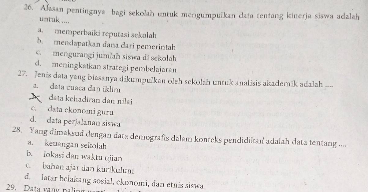 Alasan pentingnya bagi sekolah untuk mengumpulkan data tentang kinerja siswa adalah
untuk ....
a. memperbaiki reputasi sekolah
b. mendapatkan dana dari pemerintah
c. mengurangi jumlah siswa di sekolah
d. meningkatkan strategi pembelajaran
27. Jenis data yang biasanya dikumpulkan oleh sekolah untuk analisis akademik adalah ....
a. data cuaca dan iklim
data kehadiran dan nilai
c. data ekonomi guru
d. data perjalanan siswa
28. Yang dimaksud dengan data demografis dalam konteks pendidikan adalah data tentang ....
a. keuangan sekolah
b. lokasi dan waktu ujian
c. bahan ajar dan kurikulum
d. latar belakang sosial, ekonomi, dan etnis siswa
29. Data vang p a in g n