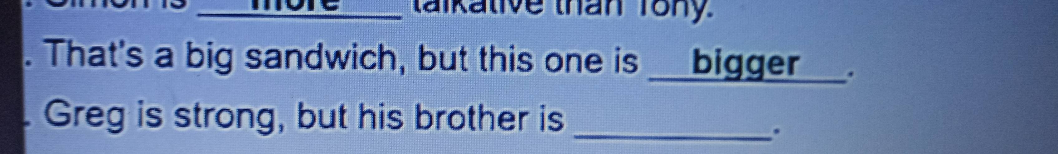 talkative than Tony 
. That's a big sandwich, but this one is__bigger _ 
Greg is strong, but his brother is_ 
.