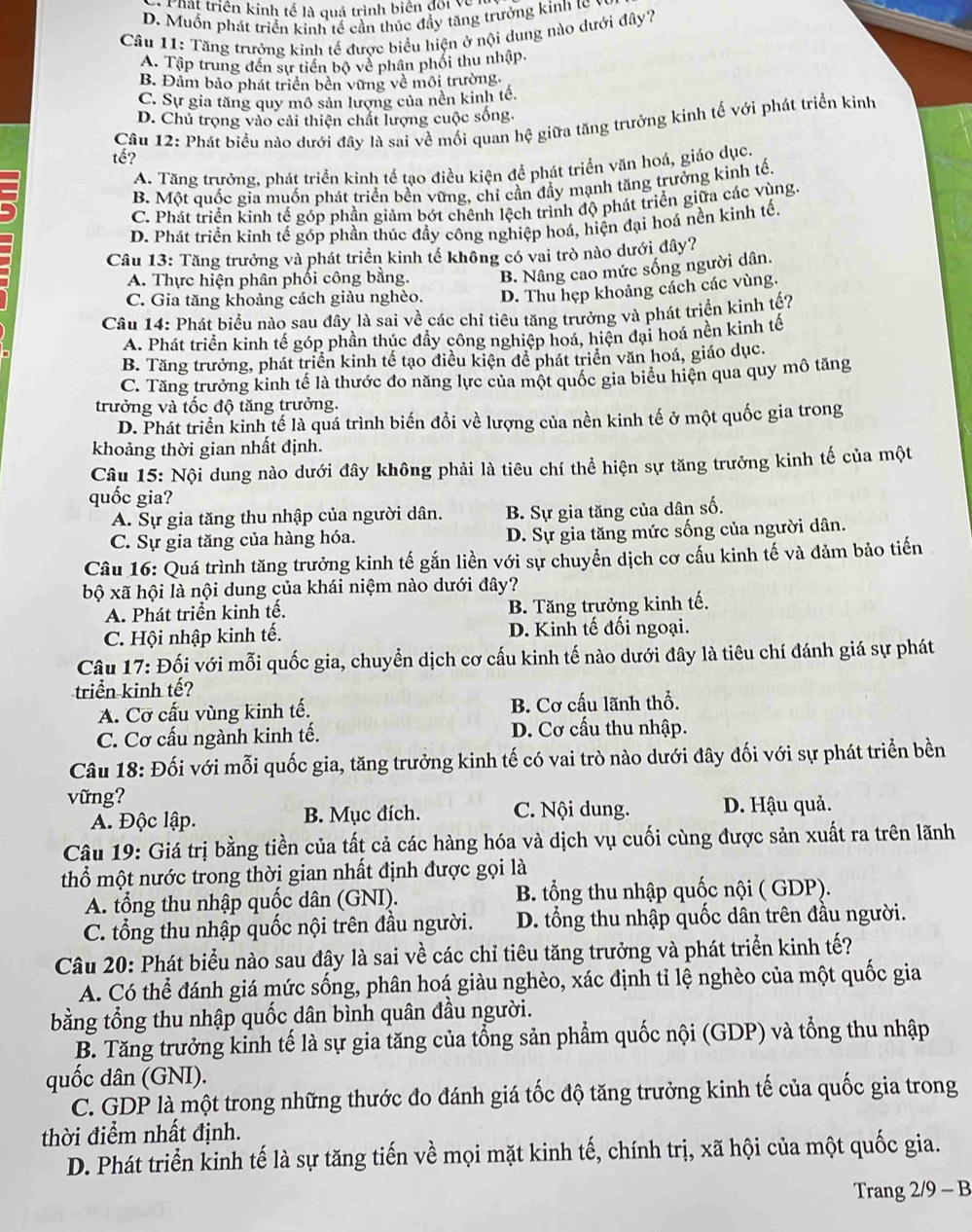 Chất triên kinh tế là quá trình biên đối về
D. Muốn phát triển kinh tế cần thúc đầy tăng trưởng kinh tc v
Câu 11: Tăng trưởng kinh tế được biểu hiện ở nội dung nào dưới đây?
A. Tập trung đến sự tiền bộ về phân phối thu nhập.
B. Đảm bảo phát triển bên vững về môi trường,
C. Sự gia tăng quy mô sản lượng của nền kinh tế.
D. Chủ trọng vào cải thiện chất lượng cuộc sống.
tế?  Câu 12: Phát biểu nào dưới đây là sai về mối quan hệ giữa tăng trưởng kinh tế với phát triển kinh
A. Tăng trưởng, phát triển kinh tế tạo điều kiện để phát triển văn hoá, giáo dục.
B. Một quốc gia muốn phát triển bền vững, chỉ cần đầy mạnh tăng trưởng kinh tế,
C. Phát triển kinh tế góp phần giảm bớt chênh lệch trình độ phát triển giữa các vùng.
D. Phát triển kinh tế góp phần thúc đầy công nghiệp hoá, hiện đại hoá nền kình tế.
Câu 13: Tăng trưởng và phát triển kinh tế không có vai trò nào dưới đây?
A. Thực hiện phân phối công bằng. B. Nâng cao mức sống người dân.
C. Gia tăng khoảng cách giàu nghèo. D. Thu hẹp khoảng cách các vùng.
Câu 14: Phát biểu nào sau đây là sai về các chỉ tiêu tăng trưởng và phát triển kinh tế?
A. Phát triển kinh tế góp phần thúc đầy công nghiệp hoá, hiện đại hoá nền kinh tế
B. Tăng trưởng, phát triển kinh tế tạo điều kiện để phát triển văn hoá, giáo dục.
C. Tăng trưởng kinh tế là thước đo năng lực của một quốc gia biểu hiện qua quy mô tăng
trưởng và tốc độ tăng trưởng.
D. Phát triển kinh tế là quá trình biến đổi về lượng của nền kinh tế ở một quốc gia trong
khoảng thời gian nhất định.
Câu 15: Nội dung nào dưới đây không phải là tiêu chí thể hiện sự tăng trưởng kinh tế của một
quốc gia?
A. Sự gia tăng thu nhập của người dân. B. Sự gia tăng của dân số.
C. Sự gia tăng của hàng hóa. D. Sự gia tăng mức sống của người dân.
Câu 16: Quá trình tăng trưởng kinh tế gắn liền với sự chuyển dịch cơ cấu kinh tế và đảm bảo tiến
bộ xã hội là nội dung của khái niệm nào dưới đây?
A. Phát triển kinh tế. B. Tăng trưởng kinh tế.
C. Hội nhập kinh tế. D. Kinh tế đối ngoại.
Câu 17: Đối với mỗi quốc gia, chuyển dịch cơ cấu kinh tế nào dưới đây là tiêu chí đánh giá sự phát
triển kinh tế?
A. Cơ cấu vùng kinh tế. B. Cơ cấu lãnh thổ.
C. Cơ cấu ngành kinh tế. D. Cơ cấu thu nhập.
Câu 18: Đối với mỗi quốc gia, tăng trưởng kinh tế có vai trò nào dưới đây đối với sự phát triển bền
vững?
A. Độc lập. B. Mục đích. C. Nội dung. D. Hậu quả.
Câu 19: Giá trị bằng tiền của tất cả các hàng hóa và dịch vụ cuối cùng được sản xuất ra trên lãnh
thổ một nước trong thời gian nhất định được gọi là
A. tổng thu nhập quốc dân (GNI). B. tổng thu nhập quốc nội ( GDP).
C. tổng thu nhập quốc nội trên đầu người. D. tổng thu nhập quốc dân trên đầu người.
Câu 20: Phát biểu nào sau đây là sai về các chỉ tiêu tăng trưởng và phát triển kinh tế?
A. Có thể đánh giá mức sống, phân hoá giàu nghèo, xác định tỉ lệ nghèo của một quốc gia
bằng tổng thu nhập quốc dân bình quân đầu người.
B. Tăng trưởng kinh tế là sự gia tăng của tổng sản phẩm quốc nội (GDP) và tổng thu nhập
quốc dân (GNI).
C. GDP là một trong những thước đo đánh giá tốc độ tăng trưởng kinh tế của quốc gia trong
thời điểm nhất định.
D. Phát triển kinh tế là sự tăng tiến về mọi mặt kinh tế, chính trị, xã hội của một quốc gia.
Trang 2/9 - B