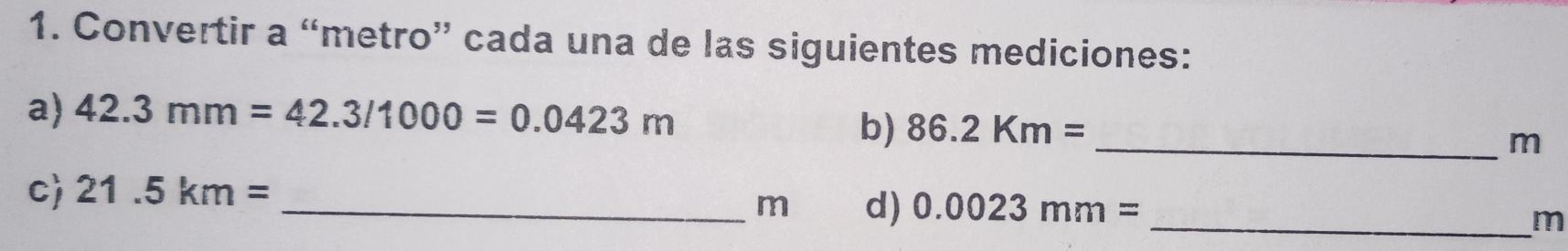 Convertir a “metro” cada una de las siguientes mediciones: 
a) 42.3mm=42.3/1000=0.0423m
b) 86.2Km= _
m
c) 21.5km=
_m d) 0.0023mm= _
m