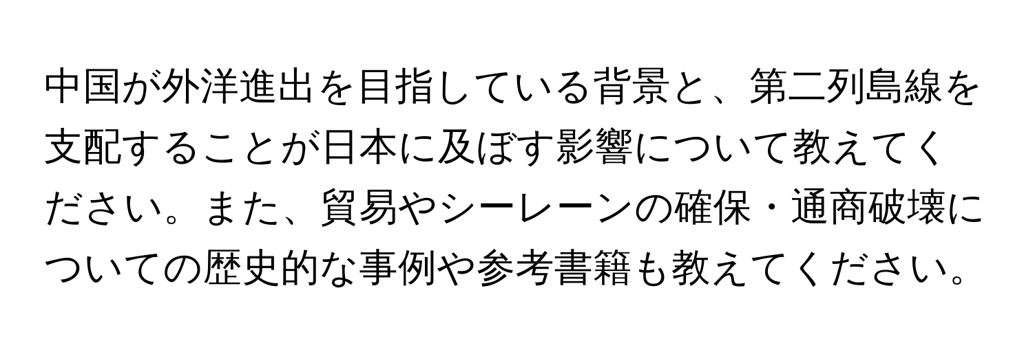 中国が外洋進出を目指している背景と、第二列島線を支配することが日本に及ぼす影響について教えてください。また、貿易やシーレーンの確保・通商破壊についての歴史的な事例や参考書籍も教えてください。