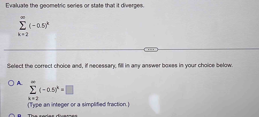 Evaluate the geometric series or state that it diverges.
sumlimits _(k=2)^(∈fty)(-0.5)^k
Select the correct choice and, if necessary, fill in any answer boxes in your choice below.
A. sumlimits _(k=2)^(∈fty)(-0.5)^k=□
(Type an integer or a simplified fraction.)
B The series diverges