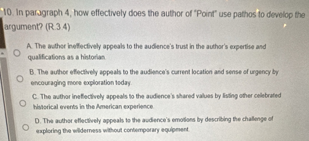 In paragraph 4, how effectively does the author of “Point” use pathos to develop the
argument? (R.3.4)
A. The author ineffectively appeals to the audience's trust in the author's expertise and
qualifications as a historian.
B. The author effectively appeals to the audience's current location and sense of urgency by
encouraging more exploration today
C. The author ineffectively appeals to the audience's shared values by listing other celebrated
historical events in the American experience.
D. The author effectively appeals to the audience's emotions by describing the challenge of
exploring the wilderness without contemporary equipment.