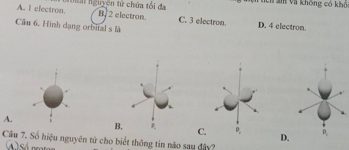 orbial nguyễn tử chứa tối đa
U tích am và không có khô
A. 1 electron. B. 2 electron. C. 3 electron. D. 4 electron.
Câu 6. Hình dạng orbital s là
A.
s
C
D.
Câu 7. Số hiệu nguyên tử cho biết thông tin nào sau đây?
Sé proton