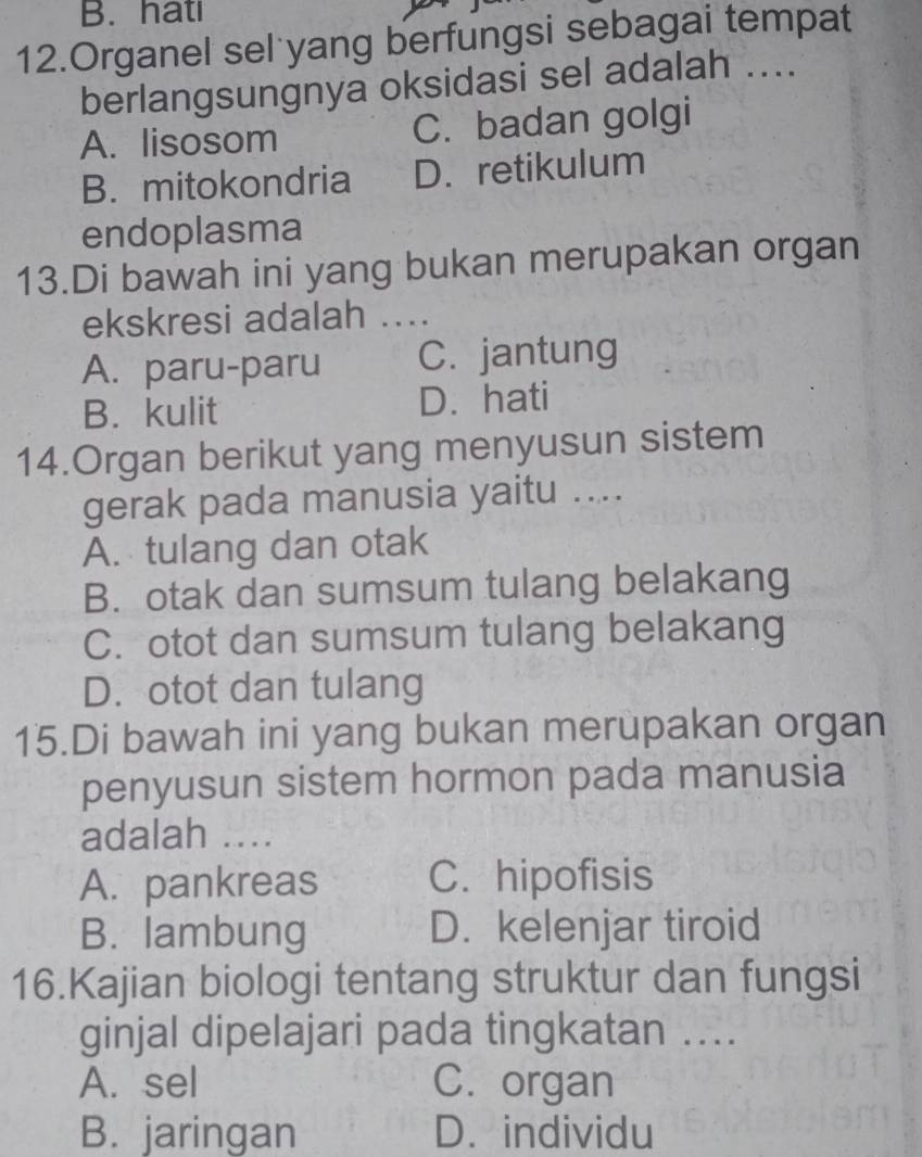 B. hatı
12.Organel sel yang berfungsi sebagai tempat
berlangsungnya oksidasi sel adalah ....
A. lisosom C. badan golgi
B. mitokondria D. retikulum
endoplasma
13.Di bawah ini yang bukan merupakan organ
ekskresi adalah ....
A. paru-paru C. jantung
B. kulit D. hati
14.Organ berikut yang menyusun sistem
gerak pada manusia yaitu ....
A. tulang dan otak
B. otak dan sumsum tulang belakang
C. otot dan sumsum tulang belakang
D. otot dan tulang
15.Di bawah ini yang bukan merupakan organ
penyusun sistem hormon pada manusia
adalah ....
A. pankreas C. hipofisis
B. lambung D. kelenjar tiroid
16.Kajian biologi tentang struktur dan fungsi
ginjal dipelajari pada tingkatan ..
A. sel C. organ
B. jaringan D. individu