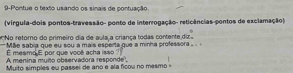 9-Pontue o texto usando os sinais de pontuação. 
(vírgula-dois pontos-travessão- ponto de interrogação- reticências-pontos de exclamação) 
No retorno do primeiro dia de aula a criança todas contente diz 
Mãe sabia que eu sou a mais esperta que a minha professora . 
É mesmo É por que você acha isso 
A menina muito observadora responde 
Muito simples eu passei de ano e ala ficou no mesmo