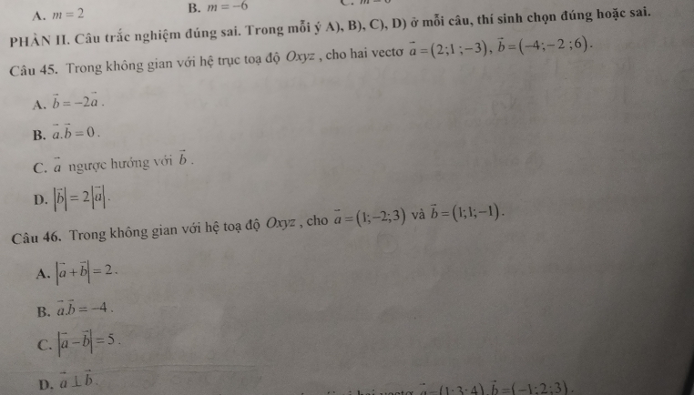 A. m=2
B. m=-6 C
PHÀN II. Câu trắc nghiệm đúng sai. Trong mỗi ý A), B), C), D) ở mỗi câu, thí sinh chọn đúng hoặc sai.
Câu 45. Trong không gian với hệ trục toạ độ Oxyz , cho hai vecto vector a=(2;1;-3), vector b=(-4;-2;6).
A. vector b=-2vector a.
B. vector a.vector b=0.
C. vector a ngược hướng với vector b.
D. |vector b|=2|vector a|. 
Câu 46. Trong không gian với hệ toạ độ Oxyz , cho vector a=(1;-2;3) và vector b=(1;1;-1).
A. |vector a+vector b|=2.
B. vector a.vector b=-4.
C. |vector a-vector b|=5.
D. vector a⊥ vector b.
-(1· 3· 4)vector b=(-1:2:3).