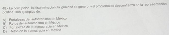 48.- La corrupción, la discriminación, la igualdad de género, y el problema de desconfianza en la representación
política, son ejemplos de:
A) Fortalezas del autoritarismo en México
B) Retos del autoritarismo en México
C) Fortalezas de la democracia en México
D) Retos de la democracia en México