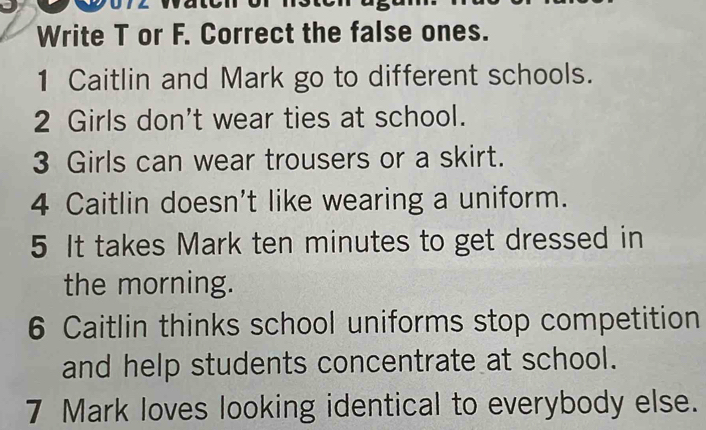 Write T or F. Correct the false ones. 
1 Caitlin and Mark go to different schools. 
2 Girls don't wear ties at school. 
3 Girls can wear trousers or a skirt. 
4 Caitlin doesn't like wearing a uniform. 
5 It takes Mark ten minutes to get dressed in 
the morning. 
6 Caitlin thinks school uniforms stop competition 
and help students concentrate at school. 
7 Mark loves looking identical to everybody else.