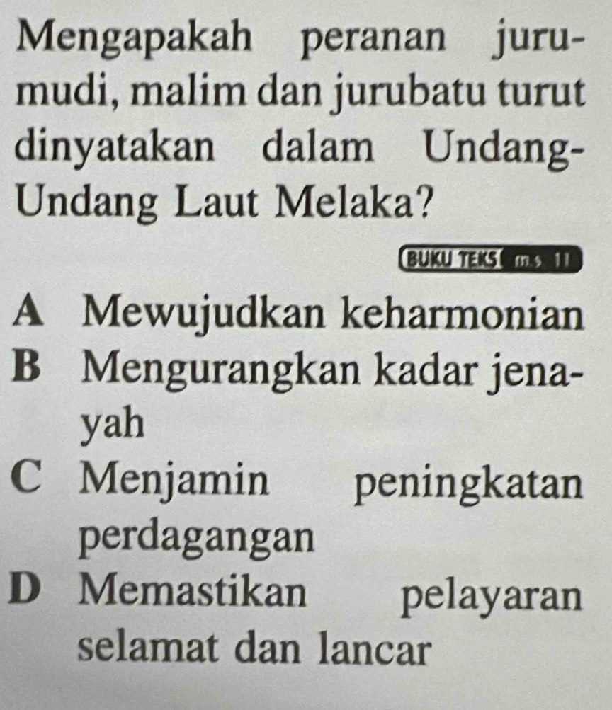 Mengapakah peranan juru-
mudi, malim dan jurubatu turut
dinyatakan dalam Undang-
Undang Laut Melaka?
BUKU TEKS MS
A Mewujudkan keharmonian
B Mengurangkan kadar jena-
yah
C Menjamin peningkatan
perdagangan
D Memastikan pelayaran
selamat dan lancar