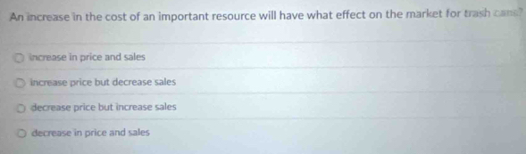 An increase in the cost of an important resource will have what effect on the market for trash cans?
increase in price and sales
increase price but decrease sales
decrease price but increase sales
decrease in price and sales