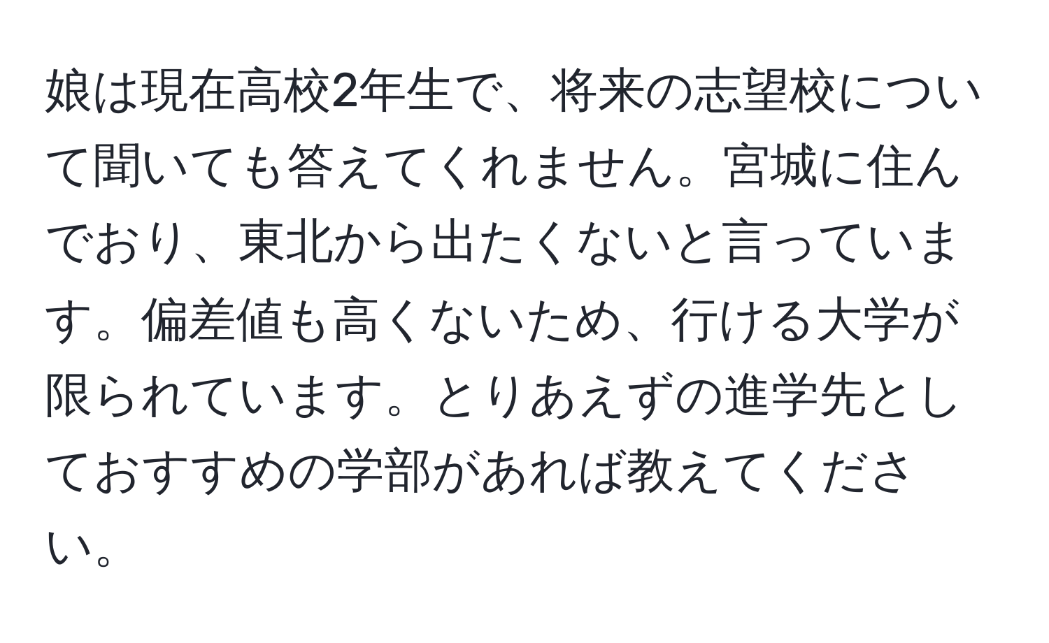 娘は現在高校2年生で、将来の志望校について聞いても答えてくれません。宮城に住んでおり、東北から出たくないと言っています。偏差値も高くないため、行ける大学が限られています。とりあえずの進学先としておすすめの学部があれば教えてください。