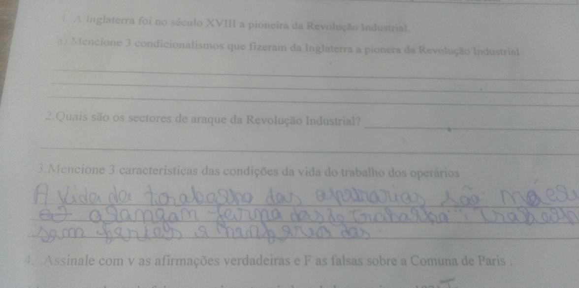 A Inglaterra foi no século XVIII a pioneira da Revolução Industrial. 
m Mencione 3 condicionalismos que fizeram da Inglaterra a pionera da Revolução Industrial 
_ 
_ 
_ 
_ 
2.Quais são os sectores de araque da Revolução Industrial? 
_ 
3.Mencione 3 caracteristicas das condições da vida do trabalho dos operários 
_ 
_ 
_ 
4. Assinale com v as afirmações verdadeiras e F as falsas sobre a Comuna de Paris .