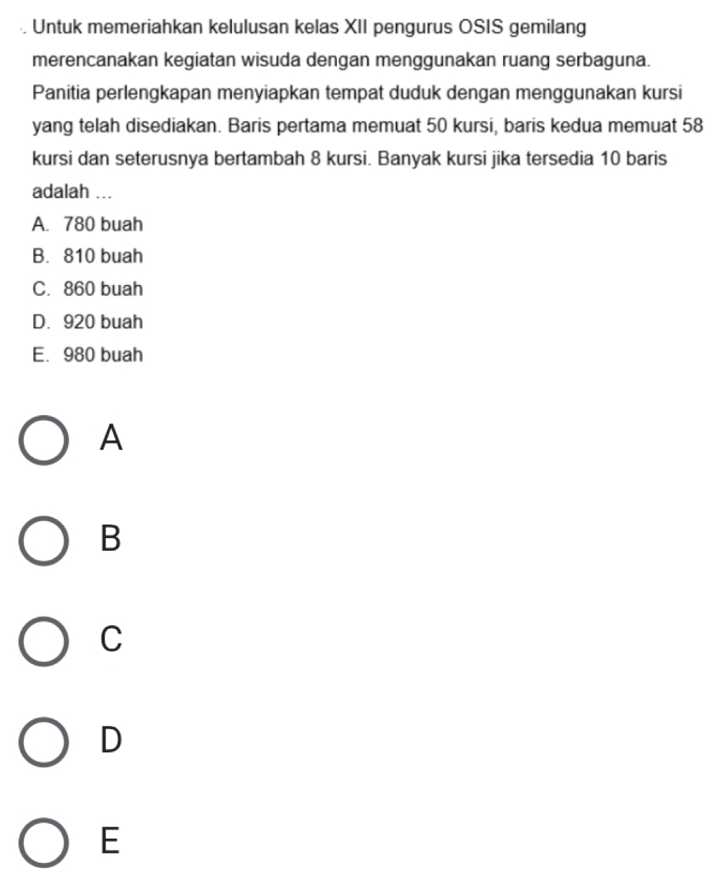 Untuk memeriahkan kelulusan kelas XII pengurus OSIS gemilang
merencanakan kegiatan wisuda dengan menggunakan ruang serbaguna.
Panitia perlengkapan menyiapkan tempat duduk dengan menggunakan kursi
yang telah disediakan. Baris pertama memuat 50 kursi, baris kedua memuat 58
kursi dan seterusnya bertambah 8 kursi. Banyak kursi jika tersedia 10 baris
adalah ...
A. 780 buah
B. 810 buah
C. 860 buah
D. 920 buah
E. 980 buah
A
B
C
D
E