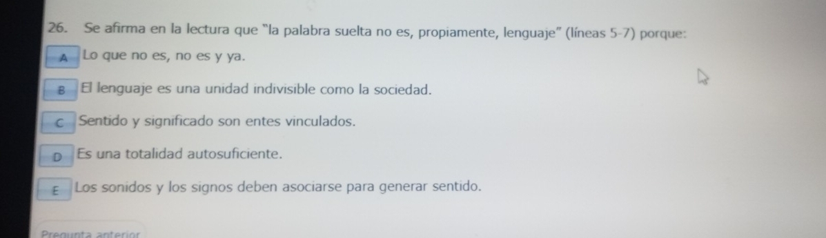 Se afirma en la lectura que “la palabra suelta no es, propiamente, lenguaje” (líneas 5-7) porque:
A Lo que no es, no es y ya.
€ £El lenguaje es una unidad indivisible como la sociedad.
c Sentido y significado son entes vinculados.
D Es una totalidad autosuficiente.
£ Los sonidos y los signos deben asociarse para generar sentido.
Pregun ta an terió