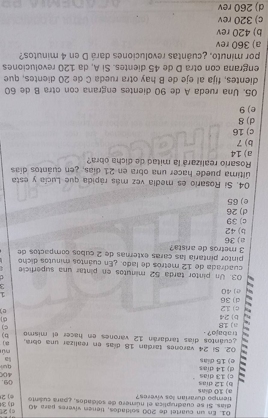 En un cuartel de 200 soldados, tienen víveres para 40 c) 25
días. Si se cuadruplica el número de soldados, ¿para cuánto d) 3
tiempo durarían los víveres? e) 2
a) 10 días
b) 12 días 09.
c) 13 días
400
d) 14 días
e) 15 días quì
la
nú
02. Si 24 varones tardan 18 días en realizar una obra, a)
acuántos días tardarán 12 varones en hacer el mismo b)
trabajo? .
a) 18
c)
b) 24
d)
c) 12
e)
d) 36
e) 40
1
3
03. Un pintor tarda 52 minutos en pintar una superficie
cuadrada de 12 metros de lado. ¿En cuántos minutos dicho
pintor pintaría las caras externas de 2 cubos compactos de
3 metros de arista?
a) 36
b) 42
c) 39
d) 26
e) 65
04. Si Rosario es media vez más rápida que Lucía y esta
última puede hacer una obra en 21 días, ¿en cuántos días
Rosario realizará la mitad de dicha obra?
a) 14
b) 7
c) 16
d) 8
e) 9
05. Una rueda A de 90 dientes engrana con otra B de 60
dientes, fija al eje de B hay otra rueda C de 20 dientes, que
engrana con otra D de 45 dientes. Si A, da 120 revoluciones
por minuto, ¿cuántas revoluciones dará D en 4 minutos?
a) 360 rev
b) 420 rev
c) 320 rev
d) 260 rev