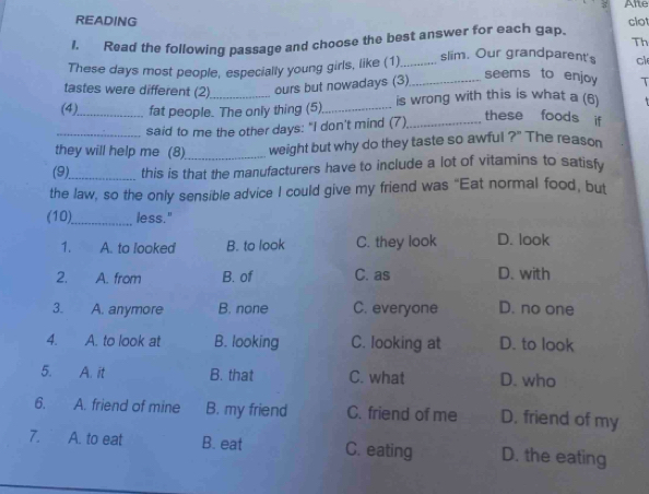 Arre
READING clo
1. Read the following passage and choose the best answer for each gap.
Th
These days most people, especially young girls, like (1) _slim. Our grandparent's cl
seems to enjoy T
tastes were different (2) ours but nowadays (3)_
(4)_ fat people. The only thing (5)._ is wrong with this is what a (6)
said to me the other days: "I don't mind (7),_
these foods if
they will help me (8)_ weight but why do they taste so awful ?" The reason
(9)_ this is that the manufacturers have to include a lot of vitamins to satisfy
the law, so the only sensible advice I could give my friend was “Eat normal food, but
(10)_ less."
1. A. to looked B. to look C. they look D. look
2. A. from B. of C. as D. with
3. a A. anymore B. none C. everyone D. no one
4. A. to look at B. looking C. looking at D. to look
5. A. it B. that C. what D. who
6. A. friend of mine B. my friend C. friend of me D. friend of my
7. A. to eat B. eat C. eating D. the eating