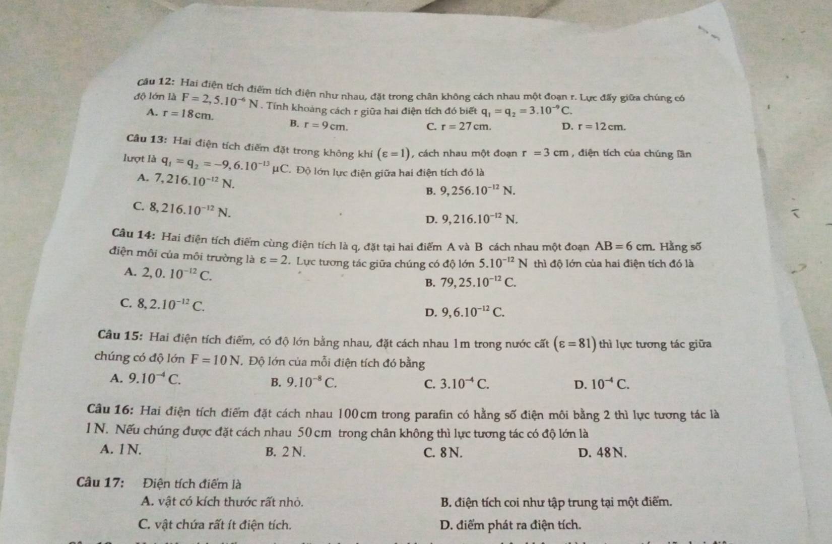 Hai điện tích điểm tích điện như nhau, đặt trong chân không cách nhau một đoạn r. Lực đấy giữa chúng có
độ lớn là F=2,5.10^(-6)N. Tính khoảng cách r giữa hai điện tích đó biết q_1=q_2=3.10^(-9)C.
A. r=18cm. r=27cm.
B. r=9cm. C. D. r=12cm.
Câu 13: Hai điện tích điểm đặt trong không khí (varepsilon =1) , cách nhau một đoạn r=3cm , điện tích của chúng lần
lượt là q_1=q_2=-9,6.10^(-13)mu C T Độ lớn lực điện giữa hai điện tích đó là
A. 7,216.10^(-12)N.
B. 9,256.10^(-12)N.
C. 8,216.10^(-12)N.
D. 9,216.10^(-12)N.
Câu 14: Hai điện tích điểm cùng điện tích là q, đặt tại hai điểm A và B cách nhau một đoạn AB=6cm Hằng số
điện môi của môi trường là varepsilon =2 C. Lực tương tác giữa chúng có độ lớn 5.10^(-12)N thì độ lớn của hai điện tích đó là
A. 2,0.10^(-12)C.
B. 79,25.10^(-12)C.
C. 8,2.10^(-12)C.
D. 9,6.10^(-12)C.
Câu 15: Hai điện tích điểm, có độ lớn bằng nhau, đặt cách nhau lm trong nước cất (varepsilon =81) thì lực tương tác giữa
chúng có độ lớn F=10N Độ lớn của mỗi điện tích đó bằng
A. 9.10^(-4)C. C. 3.10^(-4)C. 10^(-4)C.
B. 9.10^(-8)C. D.
Câu 16: Hai điện tích điểm đặt cách nhau 100cm trong parafin có hằng số điện môi bằng 2 thì lực tương tác là
1 N. Nếu chúng được đặt cách nhau 50 cm trong chân không thì lực tương tác có độ lớn là
A. 1 N. B. 2 N. C. 8 N. D. 48 N.
Câu 17: Điện tích điểm là
A. vật có kích thước rất nhỏ.  B. điện tích coi như tập trung tại một điểm.
C. vật chứa rất ít điện tích. D. điểm phát ra điện tích.
